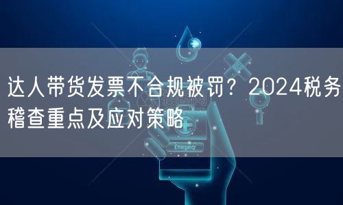 达人带货发票不合规被罚?2024税务稽查重点及应对策略