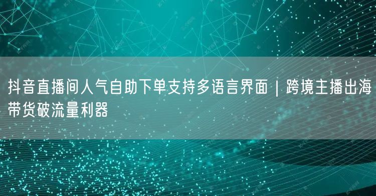 抖音直播间人气自助下单支持多语言界面|跨境主播出海带货破流量利器