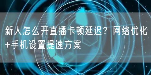 新人怎么开直播卡顿延迟?网络优化+手机设置提速方案