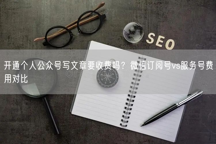 开通个人公众号写文章要收费吗?微信订阅号vs服务号费用对比