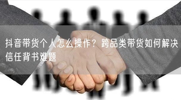 抖音带货个人怎么操作?跨品类带货如何解决信任背书难题