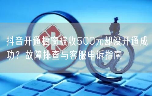 抖音开通橱窗被收500元却没开通成功?故障排查与客服申诉指南