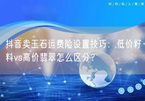 抖音卖玉石运费险设置技巧:低价籽料vs高价翡翠怎么区分?