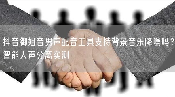 抖音御姐音男声配音工具支持背景音乐降噪吗?智能人声分离实测