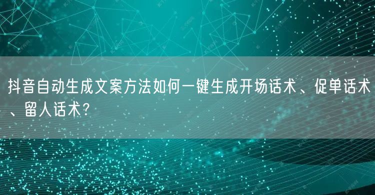 抖音自动生成文案方法如何一键生成开场话术、促单话术、留人话术?