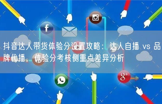 抖音达人带货体验分设置攻略:达人自播 vs 品牌代播,体验分考核侧重点差异分析