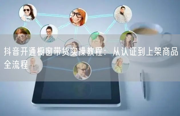 抖音开通橱窗带货实操教程:从认证到上架商品全流程