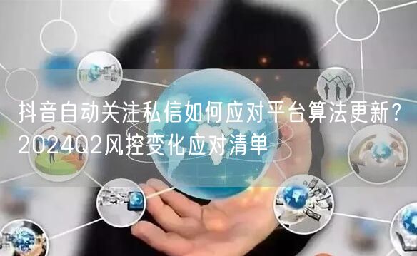 抖音自动关注私信如何应对平台算法更新?2024Q2风控变化应对清单