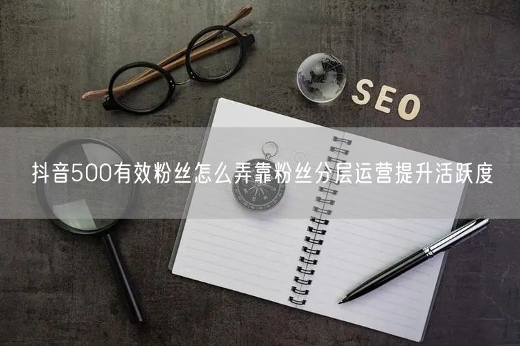 抖音500有效粉丝怎么弄靠粉丝分层运营提升活跃度