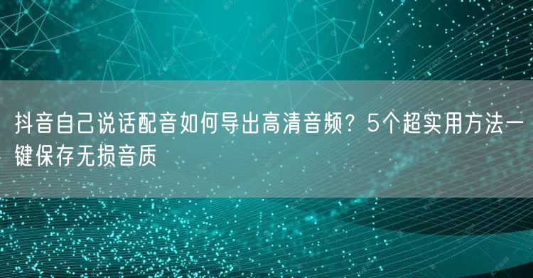 抖音自己说话配音如何导出高清音频?5个超实用方法一键保存无损音质