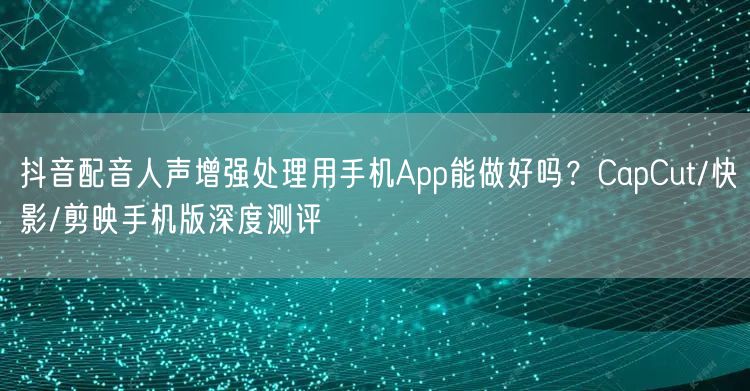 抖音配音人声增强处理用手机App能做好吗?CapCut/快影/剪映手机版深度测评