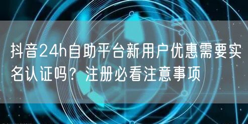 抖音24h自助平台新用户优惠需要实名认证吗?注册必看注意事项