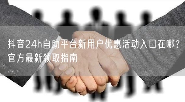 抖音24h自助平台新用户优惠活动入口在哪?官方最新领取指南