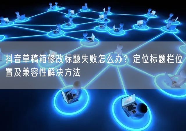 抖音草稿箱修改标题失败怎么办?定位标题栏位置及兼容性解决方法