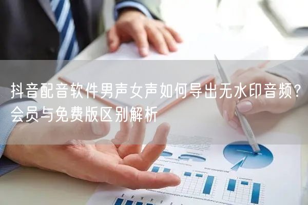 抖音配音软件男声女声如何导出无水印音频?会员与免费版区别解析