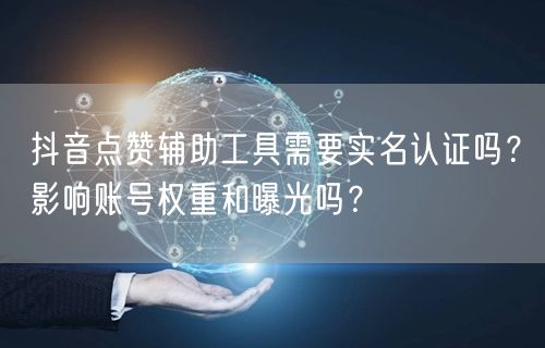 抖音点赞辅助工具需要实名认证吗？影响账号权重和曝光吗？