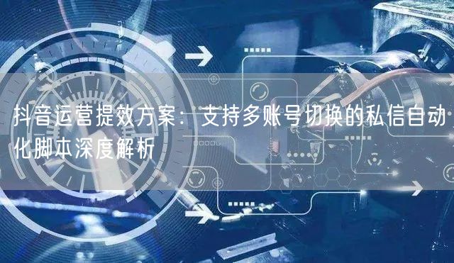 抖音运营提效方案：支持多账号切换的私信自动化脚本深度解析