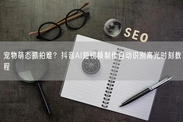 宠物萌态抓拍难？抖音AI短视频制作自动识别高光时刻教程
