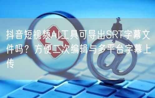 抖音短视频AI工具可导出SRT字幕文件吗?方便二次编辑与多平台字幕上传