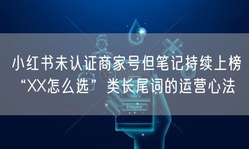 小红书未认证商家号但笔记持续上榜“XX怎么选”类长尾词的运营心法