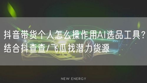 抖音带货个人怎么操作用AI选品工具?结合抖查查/飞瓜找潜力货源