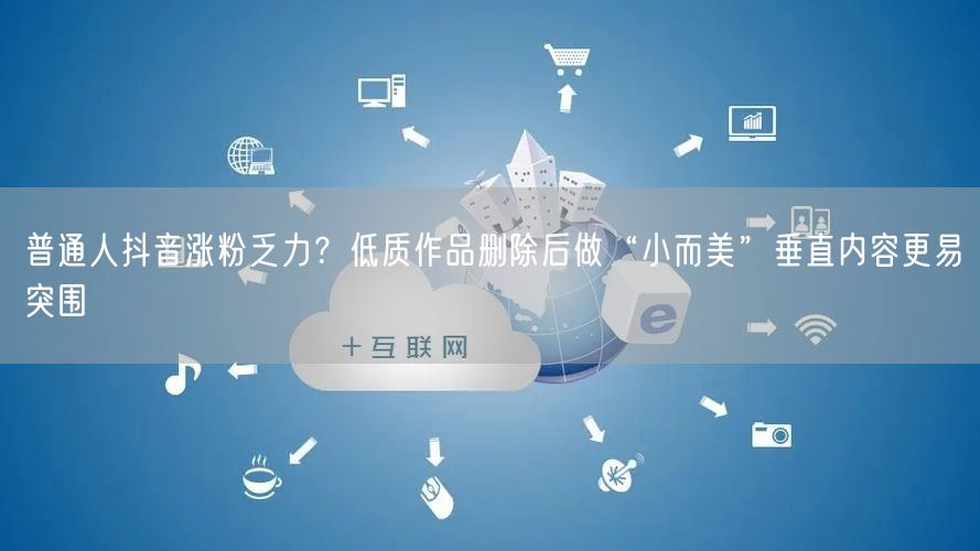 普通人抖音涨粉乏力?低质作品删除后做“小而美”垂直内容更易突围