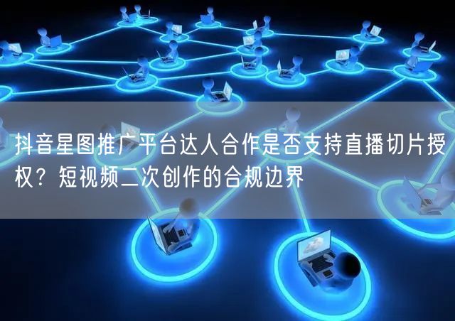 抖音星图推广平台达人合作是否支持直播切片授权？短视频二次创作的合规边界