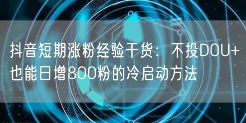 抖音短期涨粉经验干货:不投DOU+也能日增800粉的冷启动方法