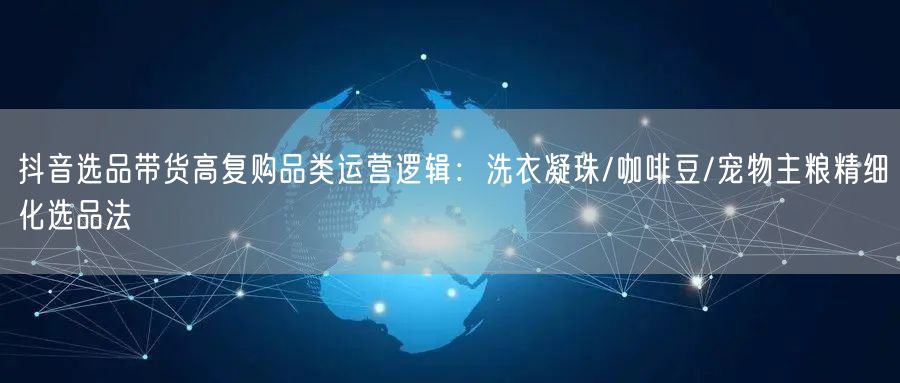 抖音选品带货高复购品类运营逻辑:洗衣凝珠/咖啡豆/宠物主粮精细化选品法