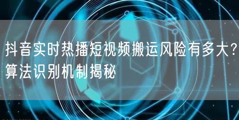 抖音实时热播短视频搬运风险有多大?算法识别机制揭秘