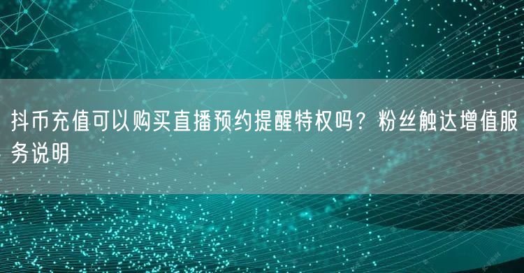 抖币充值可以购买直播预约提醒特权吗?粉丝触达增值服务说明