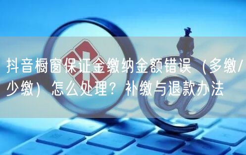 抖音橱窗保证金缴纳金额错误(多缴/少缴)怎么处理?补缴与退款办法