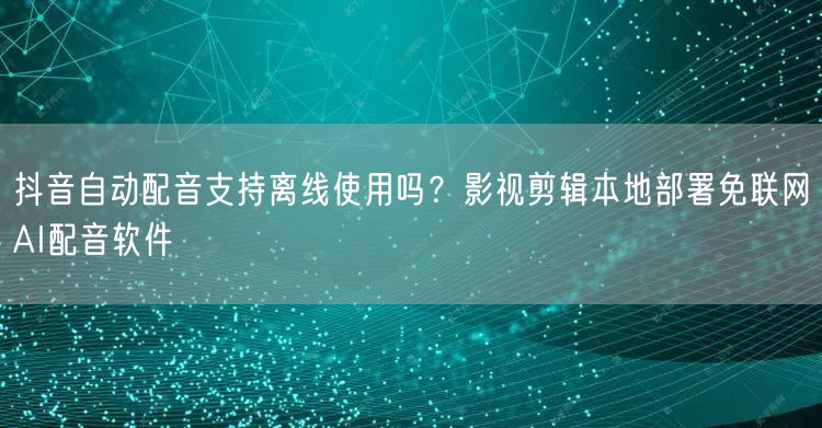 抖音自动配音支持离线使用吗?影视剪辑本地部署免联网AI配音软件