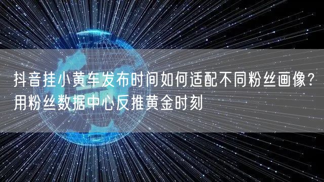 抖音挂小黄车发布时间如何适配不同粉丝画像?用粉丝数据中心反推黄金时刻
