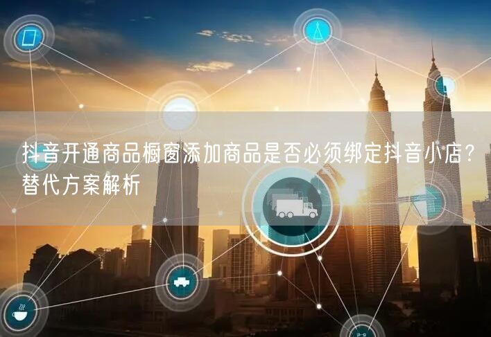 抖音开通商品橱窗添加商品是否必须绑定抖音小店?替代方案解析