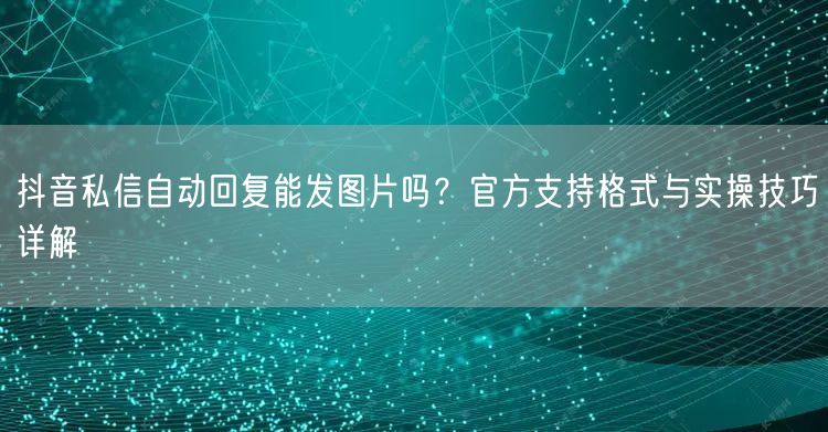 抖音私信自动回复能发图片吗?官方支持格式与实操技巧详解
