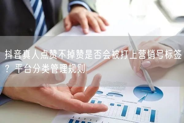 抖音真人点赞不掉赞是否会被打上营销号标签?平台分类管理规则