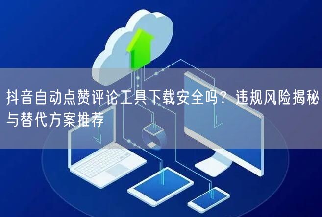 抖音自动点赞评论工具下载安全吗?违规风险揭秘与替代方案推荐