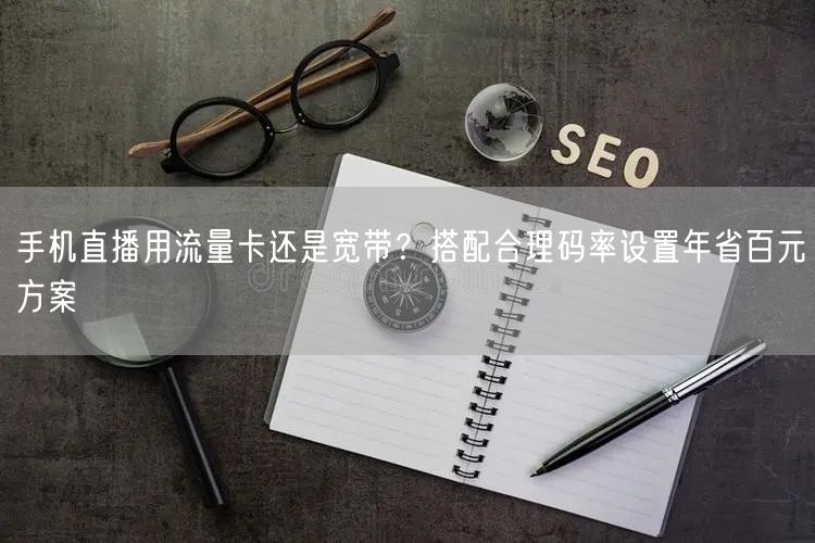 手机直播用流量卡还是宽带?搭配合理码率设置年省百元方案