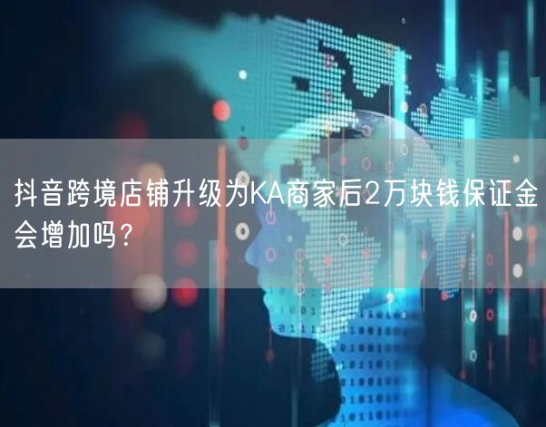 抖音跨境店铺升级为KA商家后2万块钱保证金会增加吗？