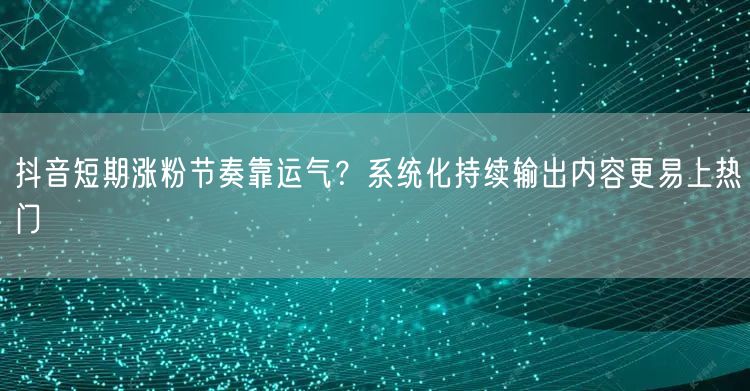 抖音短期涨粉节奏靠运气?系统化持续输出内容更易上热门