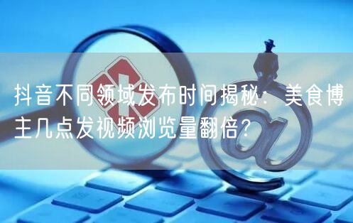 抖音不同领域发布时间揭秘:美食博主几点发视频浏览量翻倍?
