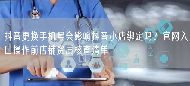 抖音更换手机号会影响抖音小店绑定吗?官网入口操作前店铺资质核查清单