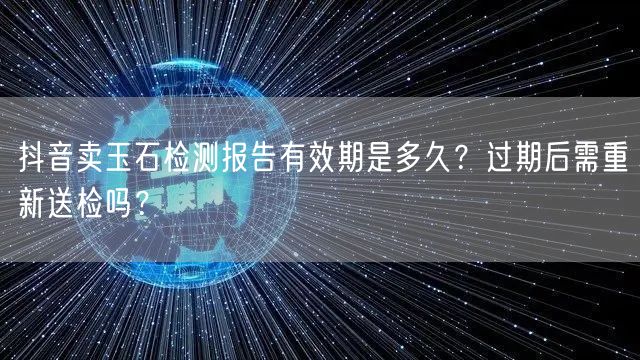 抖音卖玉石检测报告有效期是多久?过期后需重新送检吗?