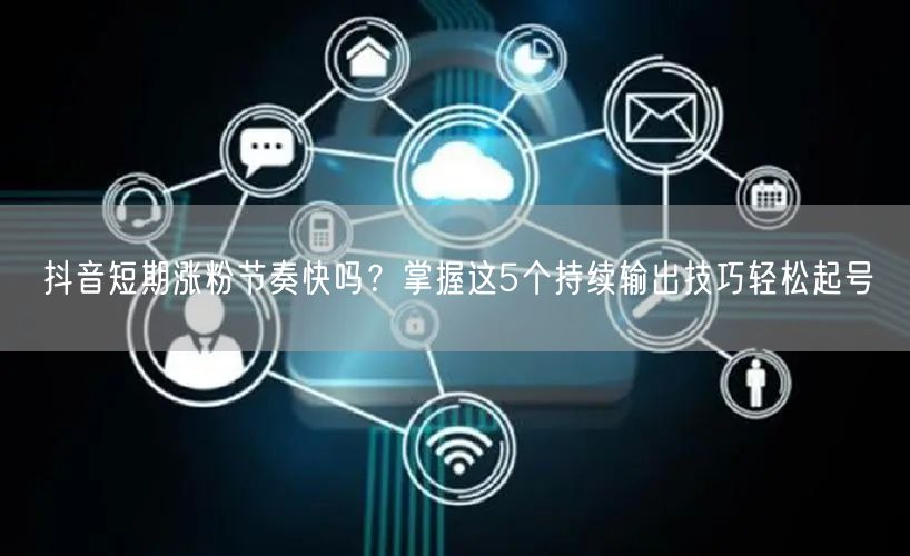抖音短期涨粉节奏快吗?掌握这5个持续输出技巧轻松起号