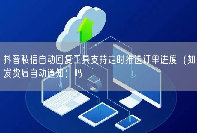 抖音私信自动回复工具支持定时推送订单进度(如发货后自动通知)吗
