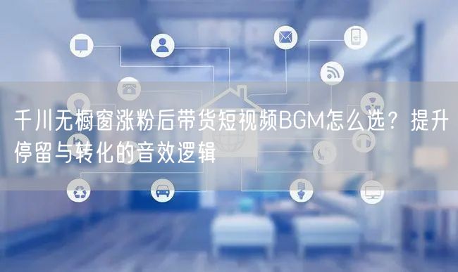千川无橱窗涨粉后带货短视频BGM怎么选?提升停留与转化的音效逻辑