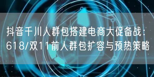 抖音千川人群包搭建电商大促备战:618/双11前人群包扩容与预热策略