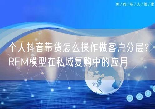 个人抖音带货怎么操作做客户分层?RFM模型在私域复购中的应用