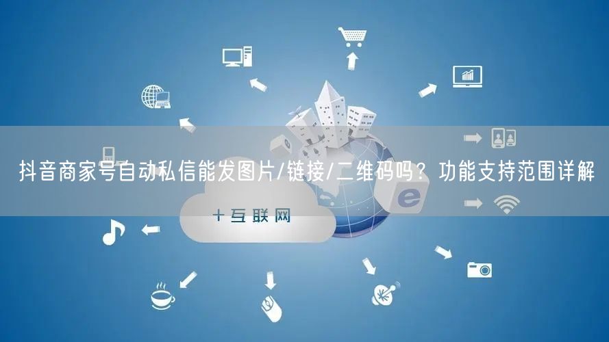 抖音商家号自动私信能发图片/链接/二维码吗?功能支持范围详解